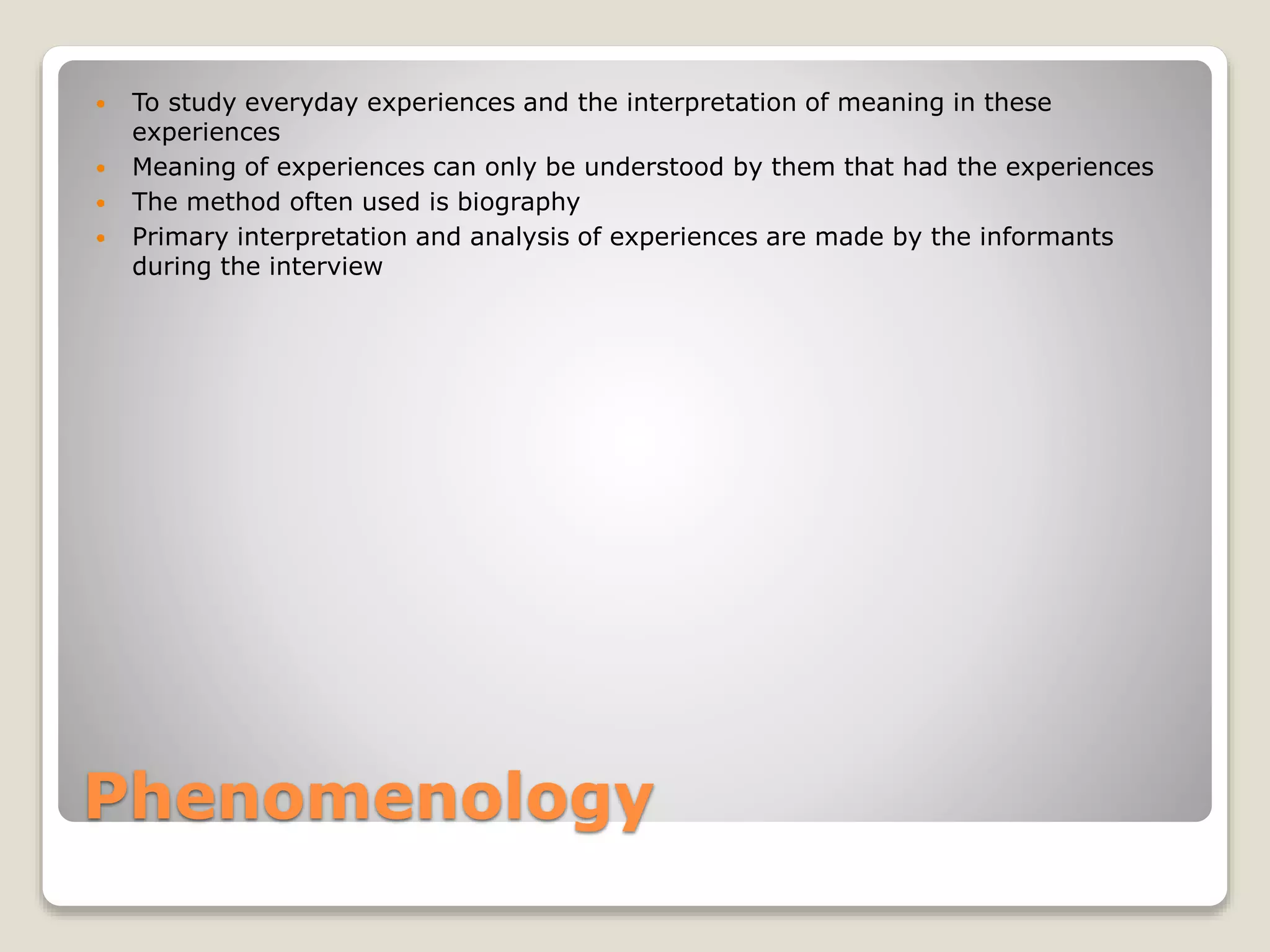 Phenomenology
 To study everyday experiences and the interpretation of meaning in these
experiences
 Meaning of experiences can only be understood by them that had the experiences
 The method often used is biography
 Primary interpretation and analysis of experiences are made by the informants
during the interview
 
