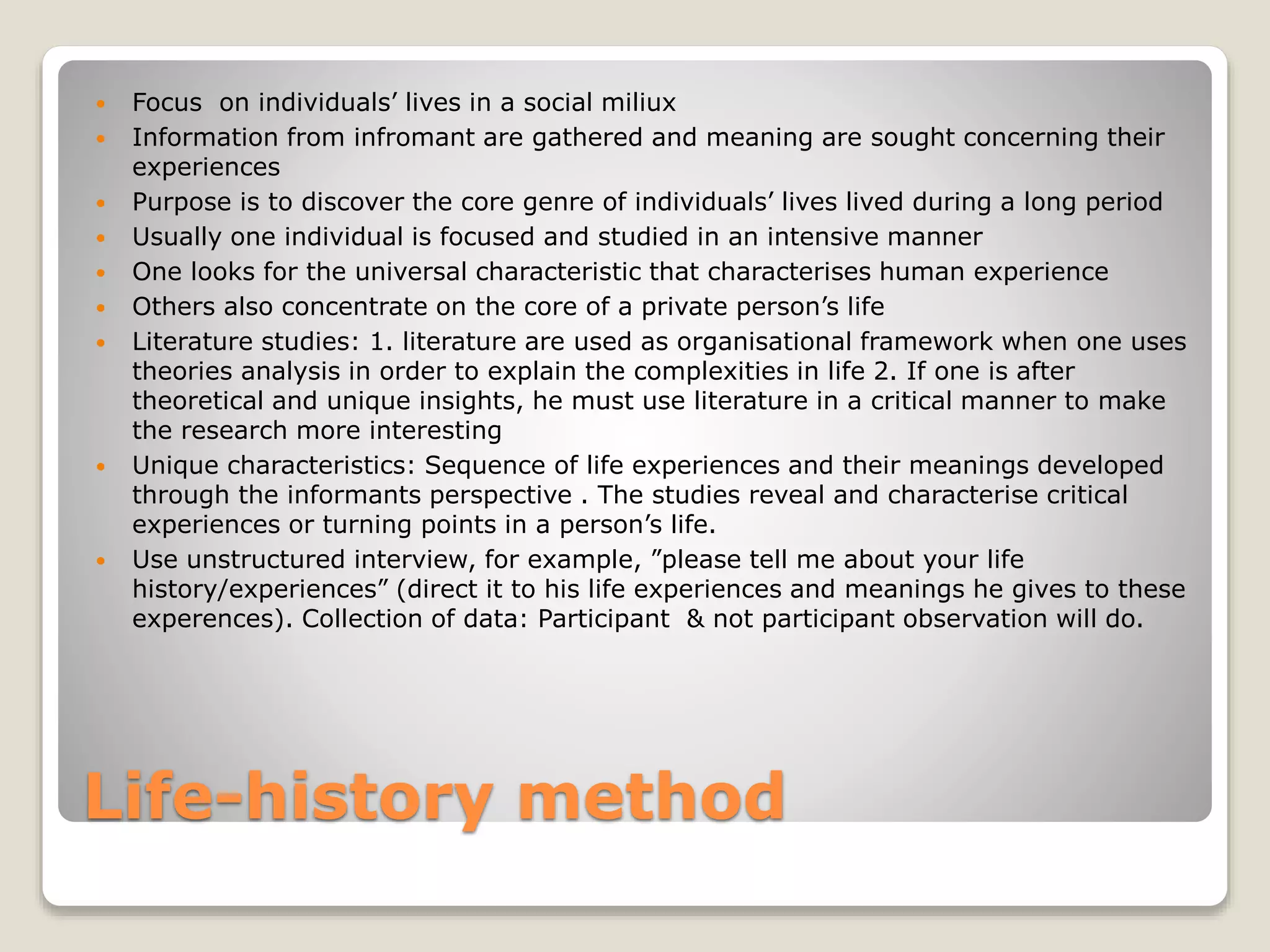 Life-history method
 Focus on individuals’ lives in a social miliux
 Information from infromant are gathered and meaning are sought concerning their
experiences
 Purpose is to discover the core genre of individuals’ lives lived during a long period
 Usually one individual is focused and studied in an intensive manner
 One looks for the universal characteristic that characterises human experience
 Others also concentrate on the core of a private person’s life
 Literature studies: 1. literature are used as organisational framework when one uses
theories analysis in order to explain the complexities in life 2. If one is after
theoretical and unique insights, he must use literature in a critical manner to make
the research more interesting
 Unique characteristics: Sequence of life experiences and their meanings developed
through the informants perspective . The studies reveal and characterise critical
experiences or turning points in a person’s life.
 Use unstructured interview, for example, ”please tell me about your life
history/experiences” (direct it to his life experiences and meanings he gives to these
experences). Collection of data: Participant & not participant observation will do.
 