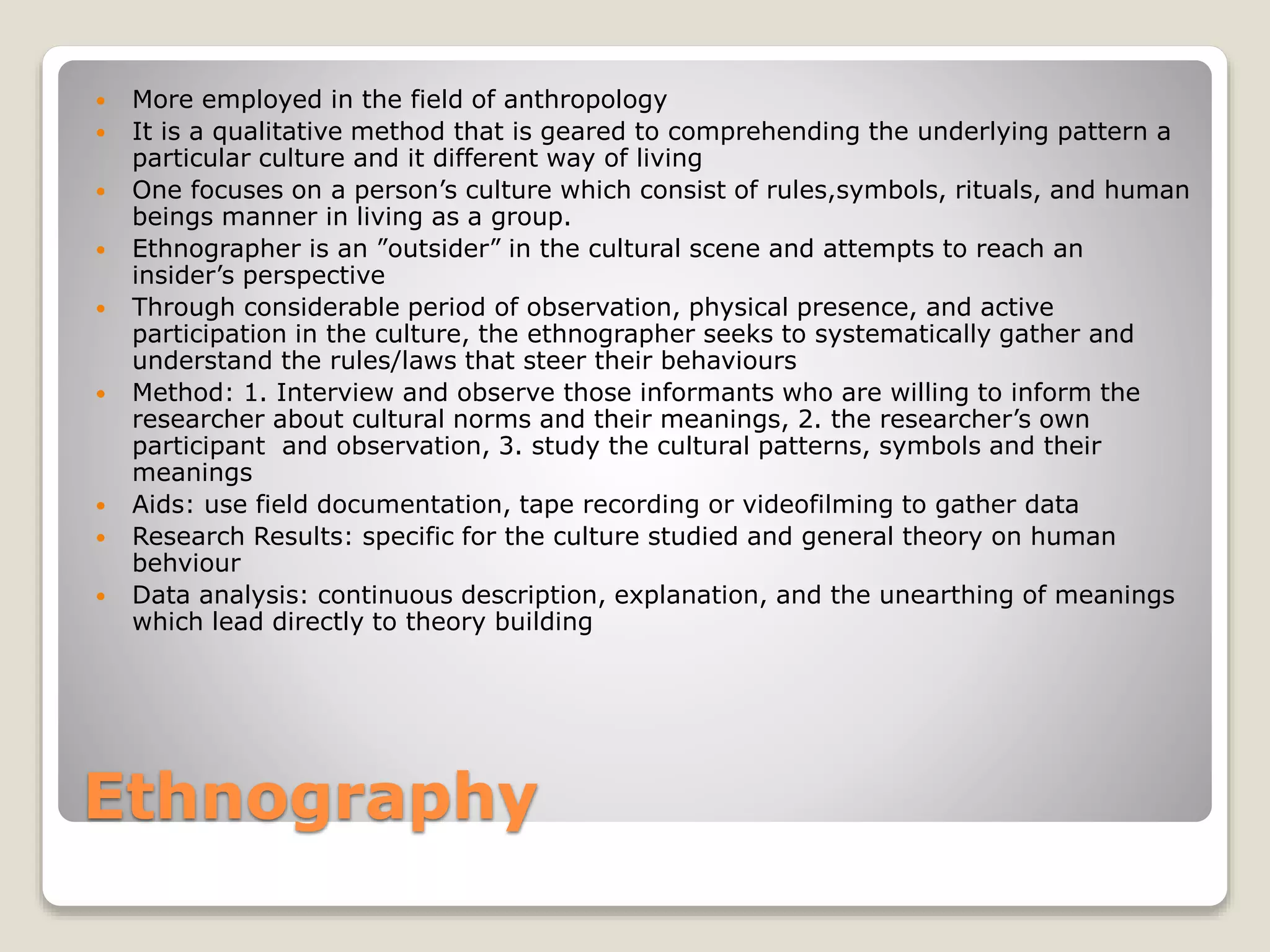 Ethnography
 More employed in the field of anthropology
 It is a qualitative method that is geared to comprehending the underlying pattern a
particular culture and it different way of living
 One focuses on a person’s culture which consist of rules,symbols, rituals, and human
beings manner in living as a group.
 Ethnographer is an ”outsider” in the cultural scene and attempts to reach an
insider’s perspective
 Through considerable period of observation, physical presence, and active
participation in the culture, the ethnographer seeks to systematically gather and
understand the rules/laws that steer their behaviours
 Method: 1. Interview and observe those informants who are willing to inform the
researcher about cultural norms and their meanings, 2. the researcher’s own
participant and observation, 3. study the cultural patterns, symbols and their
meanings
 Aids: use field documentation, tape recording or videofilming to gather data
 Research Results: specific for the culture studied and general theory on human
behviour
 Data analysis: continuous description, explanation, and the unearthing of meanings
which lead directly to theory building
 