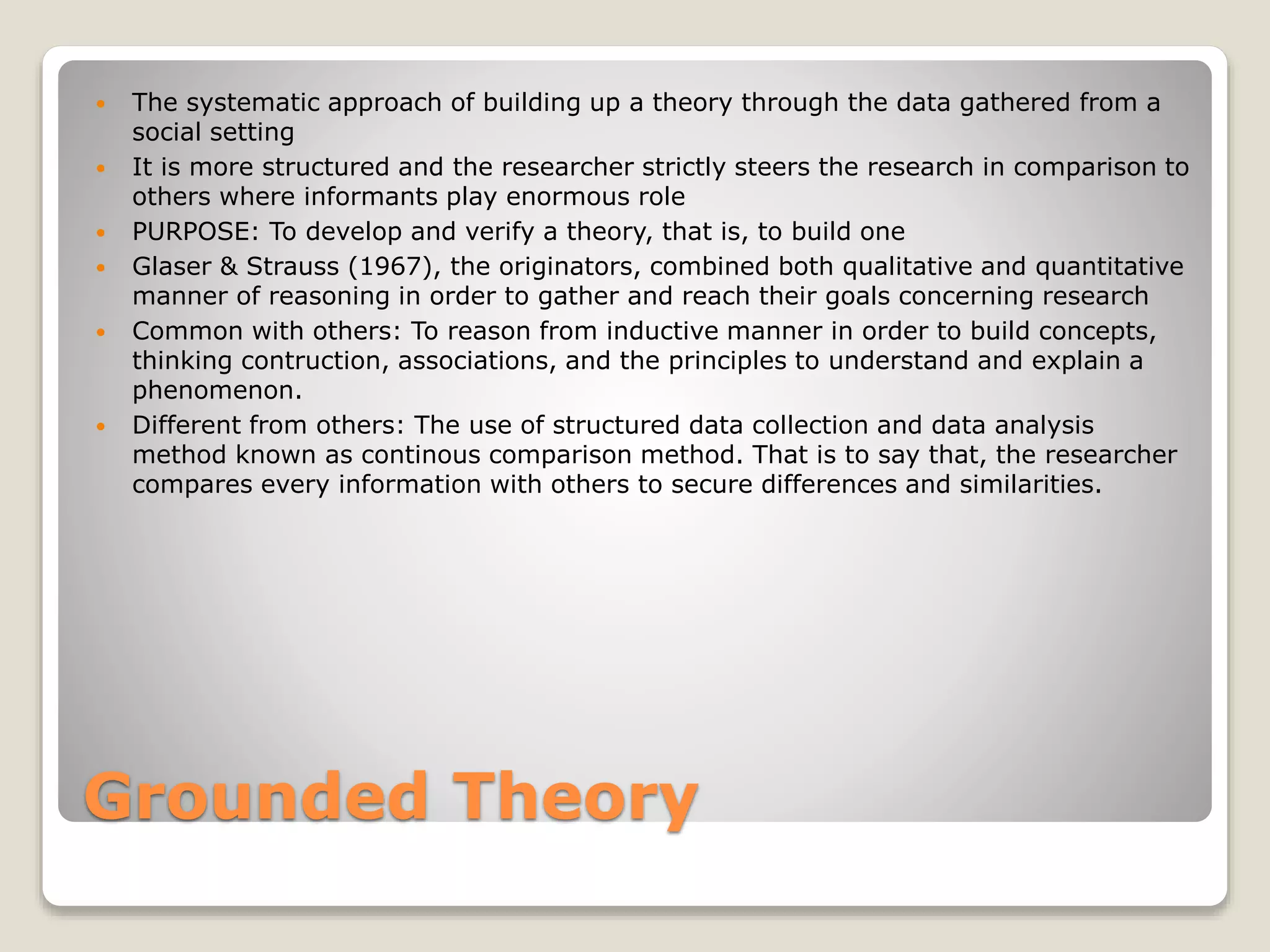 Grounded Theory
 The systematic approach of building up a theory through the data gathered from a
social setting
 It is more structured and the researcher strictly steers the research in comparison to
others where informants play enormous role
 PURPOSE: To develop and verify a theory, that is, to build one
 Glaser & Strauss (1967), the originators, combined both qualitative and quantitative
manner of reasoning in order to gather and reach their goals concerning research
 Common with others: To reason from inductive manner in order to build concepts,
thinking contruction, associations, and the principles to understand and explain a
phenomenon.
 Different from others: The use of structured data collection and data analysis
method known as continous comparison method. That is to say that, the researcher
compares every information with others to secure differences and similarities.
 