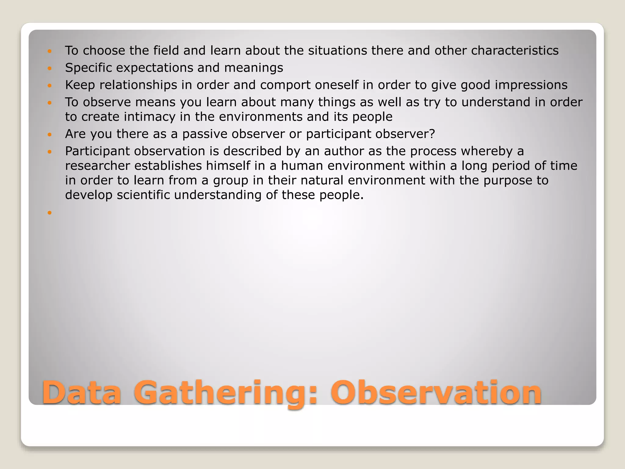 Data Gathering: Observation
 To choose the field and learn about the situations there and other characteristics
 Specific expectations and meanings
 Keep relationships in order and comport oneself in order to give good impressions
 To observe means you learn about many things as well as try to understand in order
to create intimacy in the environments and its people
 Are you there as a passive observer or participant observer?
 Participant observation is described by an author as the process whereby a
researcher establishes himself in a human environment within a long period of time
in order to learn from a group in their natural environment with the purpose to
develop scientific understanding of these people.

 