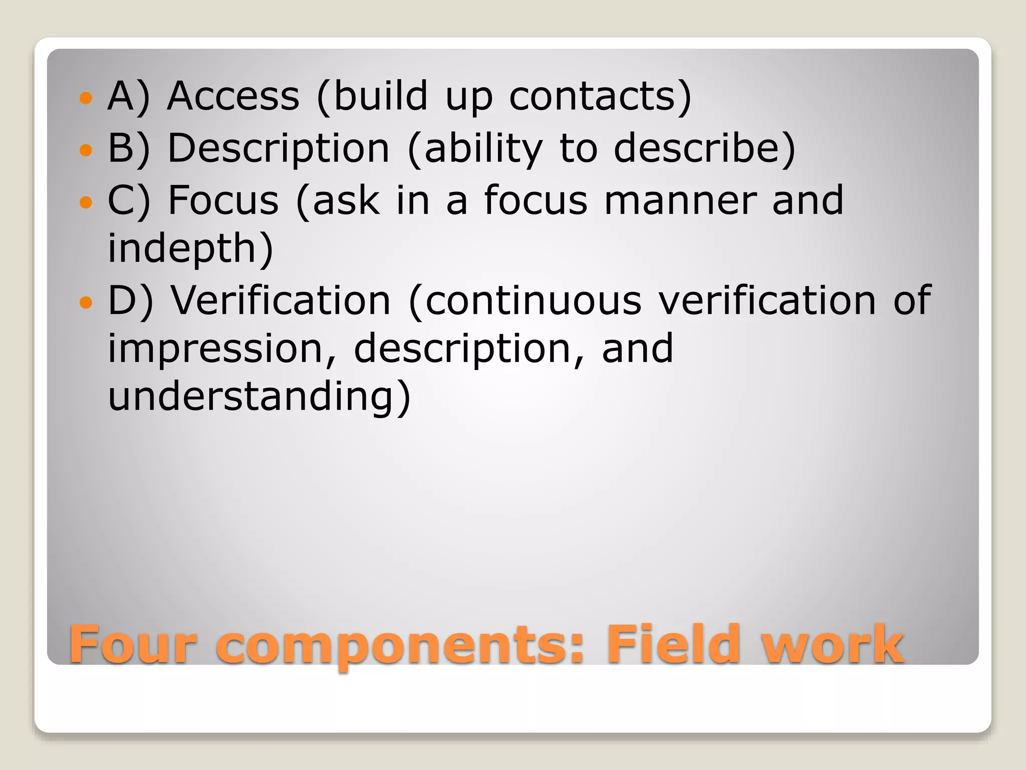 Four components: Field work
 A) Access (build up contacts)
 B) Description (ability to describe)
 C) Focus (ask in a focus manner and
indepth)
 D) Verification (continuous verification of
impression, description, and
understanding)
 