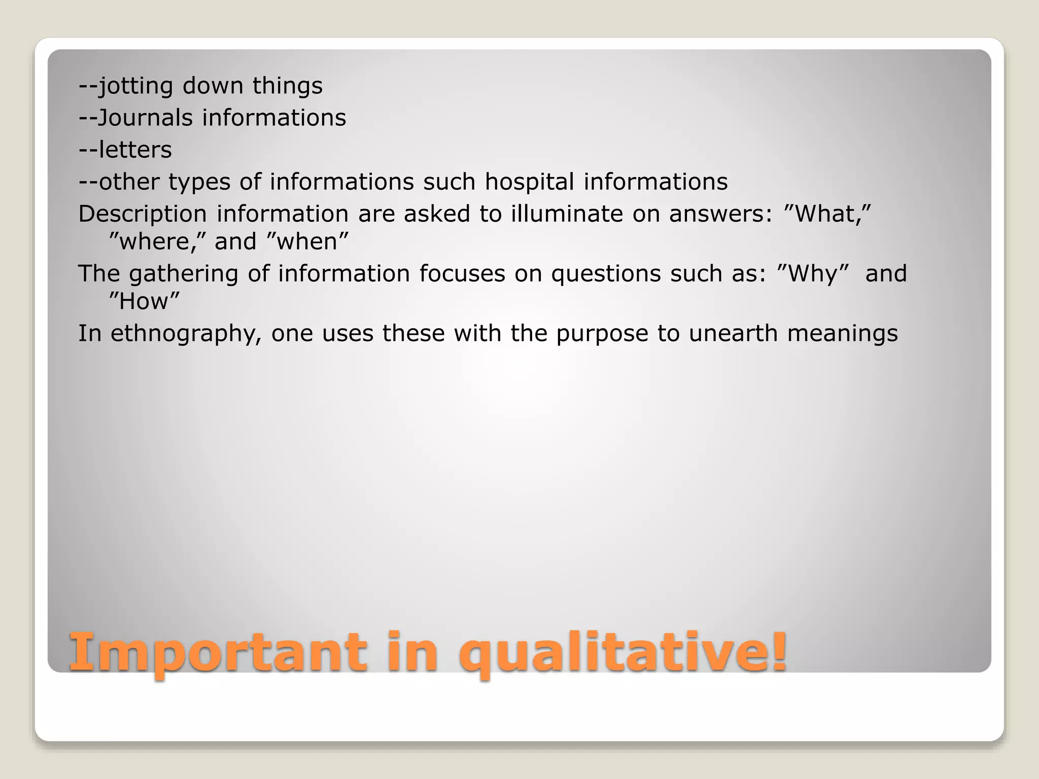 Important in qualitative!
--jotting down things
--Journals informations
--letters
--other types of informations such hospital informations
Description information are asked to illuminate on answers: ”What,”
”where,” and ”when”
The gathering of information focuses on questions such as: ”Why” and
”How”
In ethnography, one uses these with the purpose to unearth meanings
 