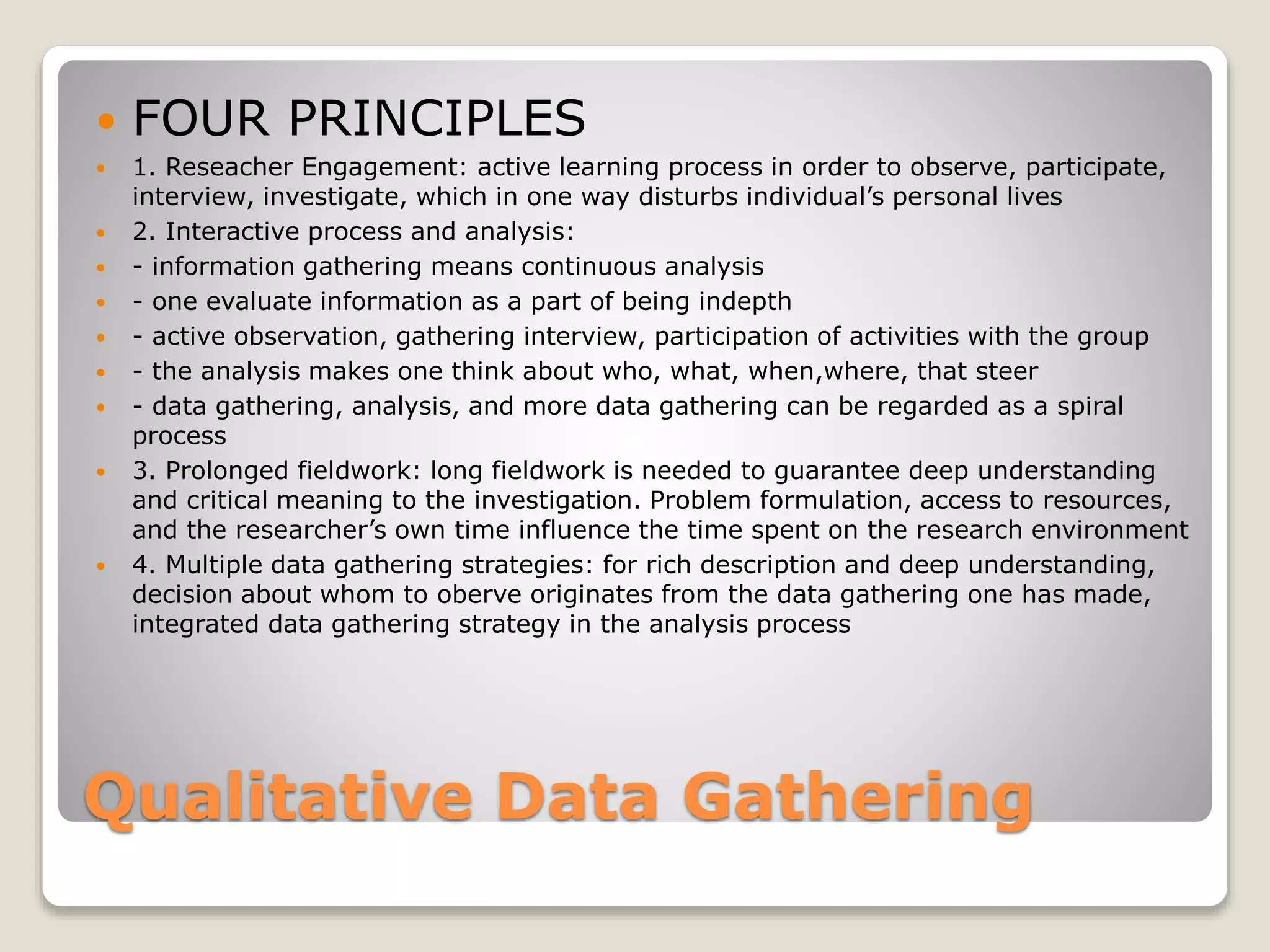 Qualitative Data Gathering
 FOUR PRINCIPLES
 1. Reseacher Engagement: active learning process in order to observe, participate,
interview, investigate, which in one way disturbs individual’s personal lives
 2. Interactive process and analysis:
 - information gathering means continuous analysis
 - one evaluate information as a part of being indepth
 - active observation, gathering interview, participation of activities with the group
 - the analysis makes one think about who, what, when,where, that steer
 - data gathering, analysis, and more data gathering can be regarded as a spiral
process
 3. Prolonged fieldwork: long fieldwork is needed to guarantee deep understanding
and critical meaning to the investigation. Problem formulation, access to resources,
and the researcher’s own time influence the time spent on the research environment
 4. Multiple data gathering strategies: for rich description and deep understanding,
decision about whom to oberve originates from the data gathering one has made,
integrated data gathering strategy in the analysis process
 