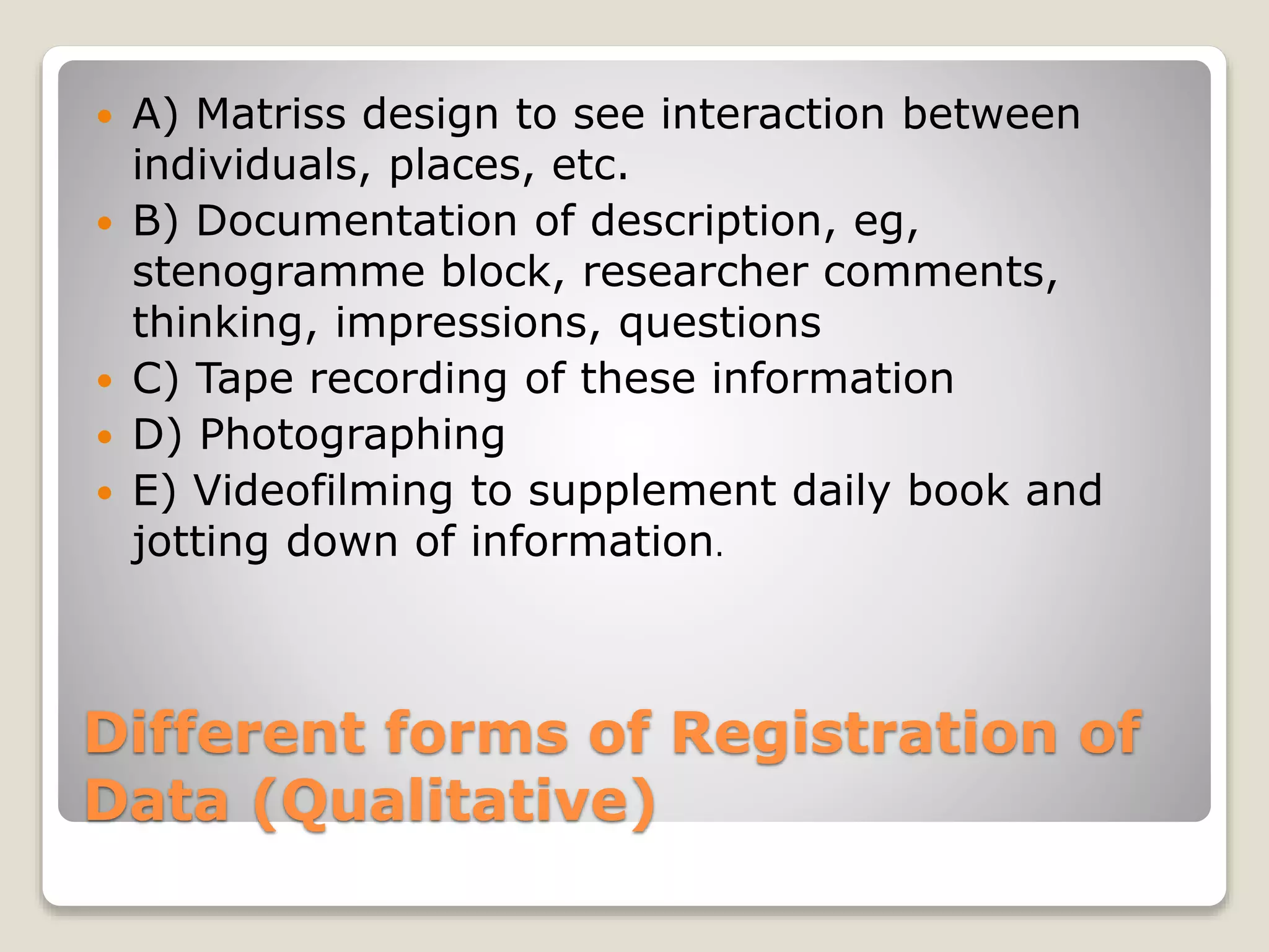 Different forms of Registration of
Data (Qualitative)
 A) Matriss design to see interaction between
individuals, places, etc.
 B) Documentation of description, eg,
stenogramme block, researcher comments,
thinking, impressions, questions
 C) Tape recording of these information
 D) Photographing
 E) Videofilming to supplement daily book and
jotting down of information.
 
