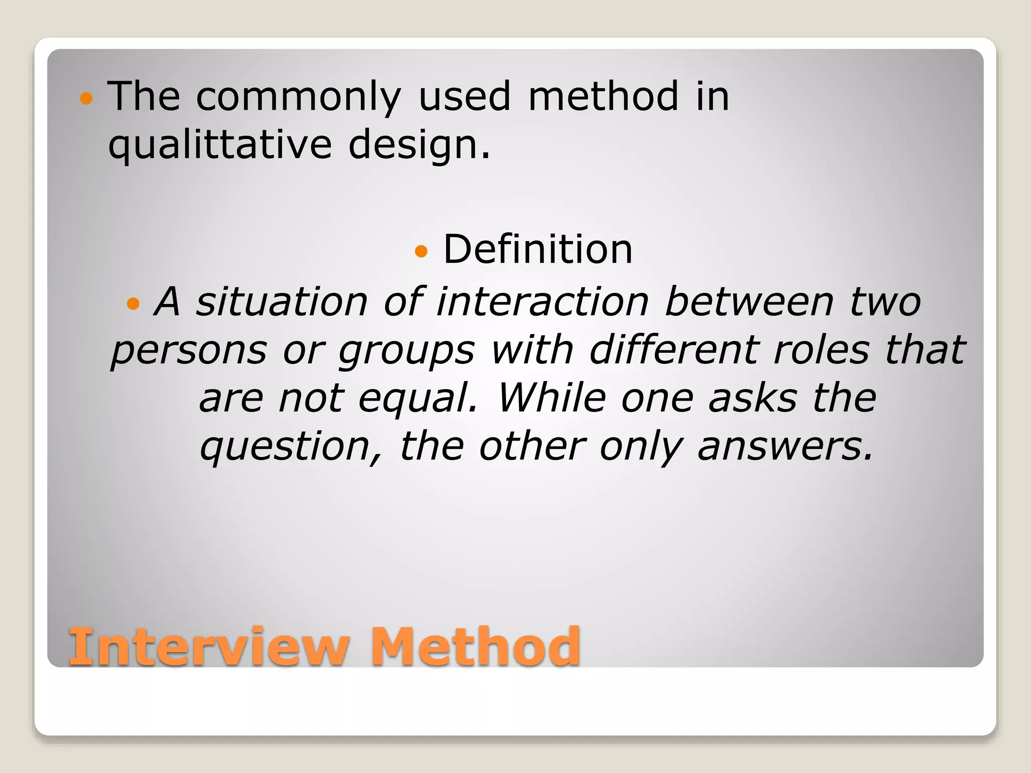 Interview Method
 The commonly used method in
qualittative design.
 Definition
 A situation of interaction between two
persons or groups with different roles that
are not equal. While one asks the
question, the other only answers.
 