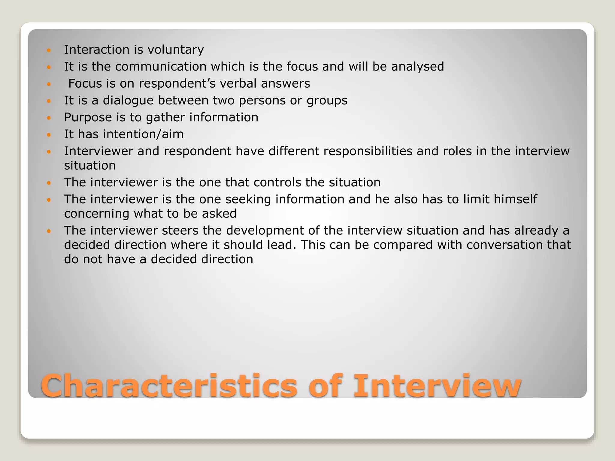 Characteristics of Interview
 Interaction is voluntary
 It is the communication which is the focus and will be analysed
 Focus is on respondent’s verbal answers
 It is a dialogue between two persons or groups
 Purpose is to gather information
 It has intention/aim
 Interviewer and respondent have different responsibilities and roles in the interview
situation
 The interviewer is the one that controls the situation
 The interviewer is the one seeking information and he also has to limit himself
concerning what to be asked
 The interviewer steers the development of the interview situation and has already a
decided direction where it should lead. This can be compared with conversation that
do not have a decided direction
 