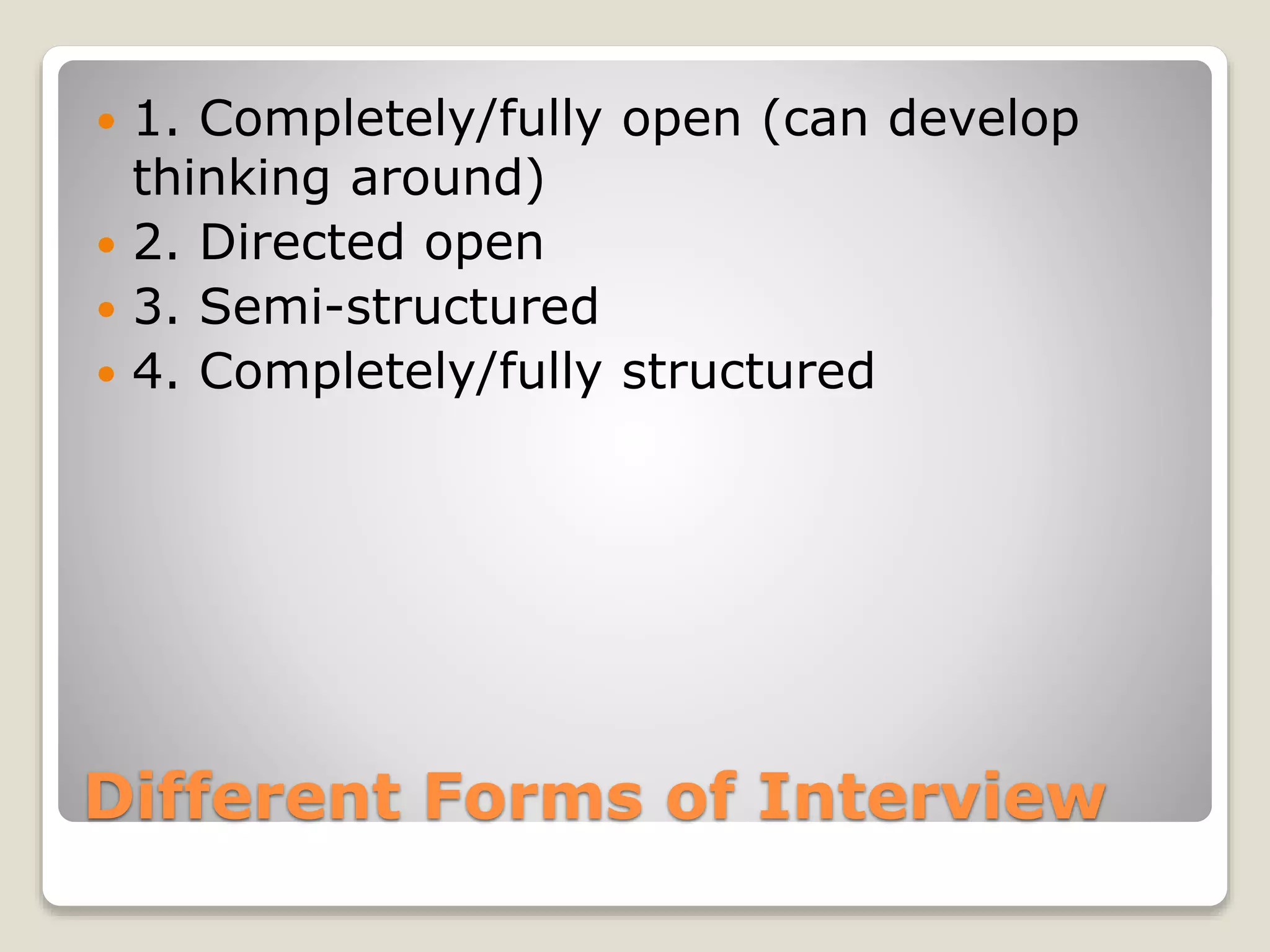 Different Forms of Interview
 1. Completely/fully open (can develop
thinking around)
 2. Directed open
 3. Semi-structured
 4. Completely/fully structured
 