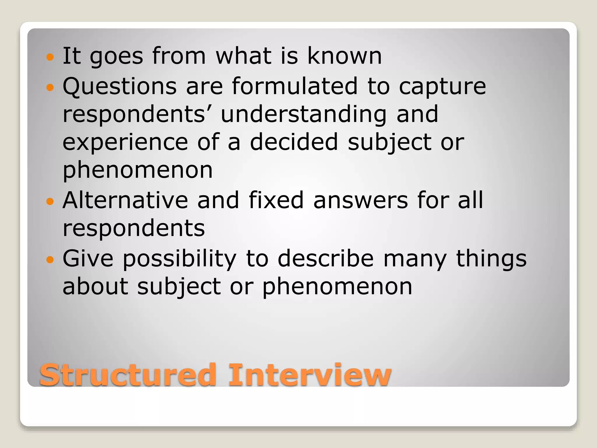 Structured Interview
 It goes from what is known
 Questions are formulated to capture
respondents’ understanding and
experience of a decided subject or
phenomenon
 Alternative and fixed answers for all
respondents
 Give possibility to describe many things
about subject or phenomenon
 