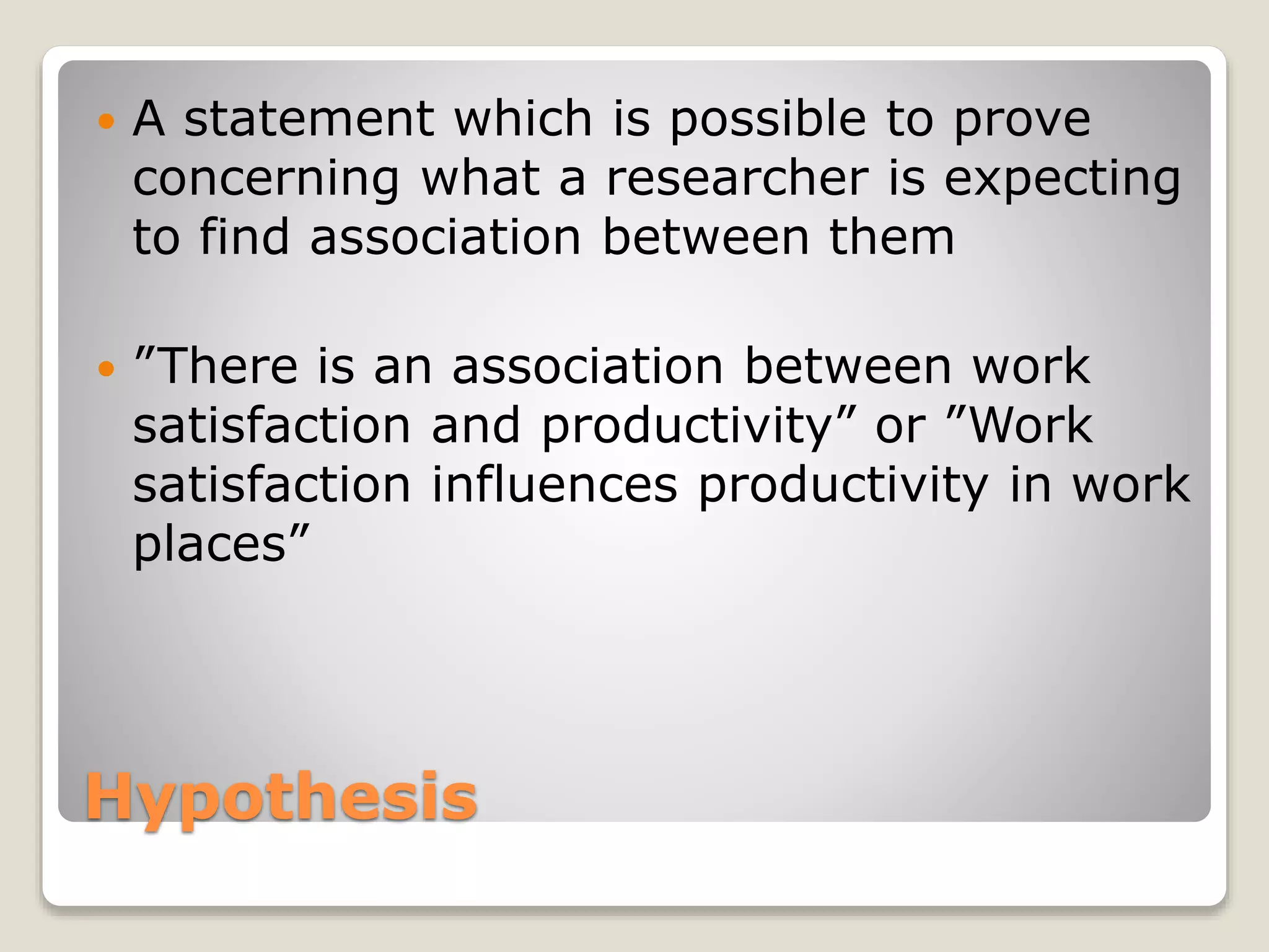 Hypothesis
 A statement which is possible to prove
concerning what a researcher is expecting
to find association between them
 ”There is an association between work
satisfaction and productivity” or ”Work
satisfaction influences productivity in work
places”
 