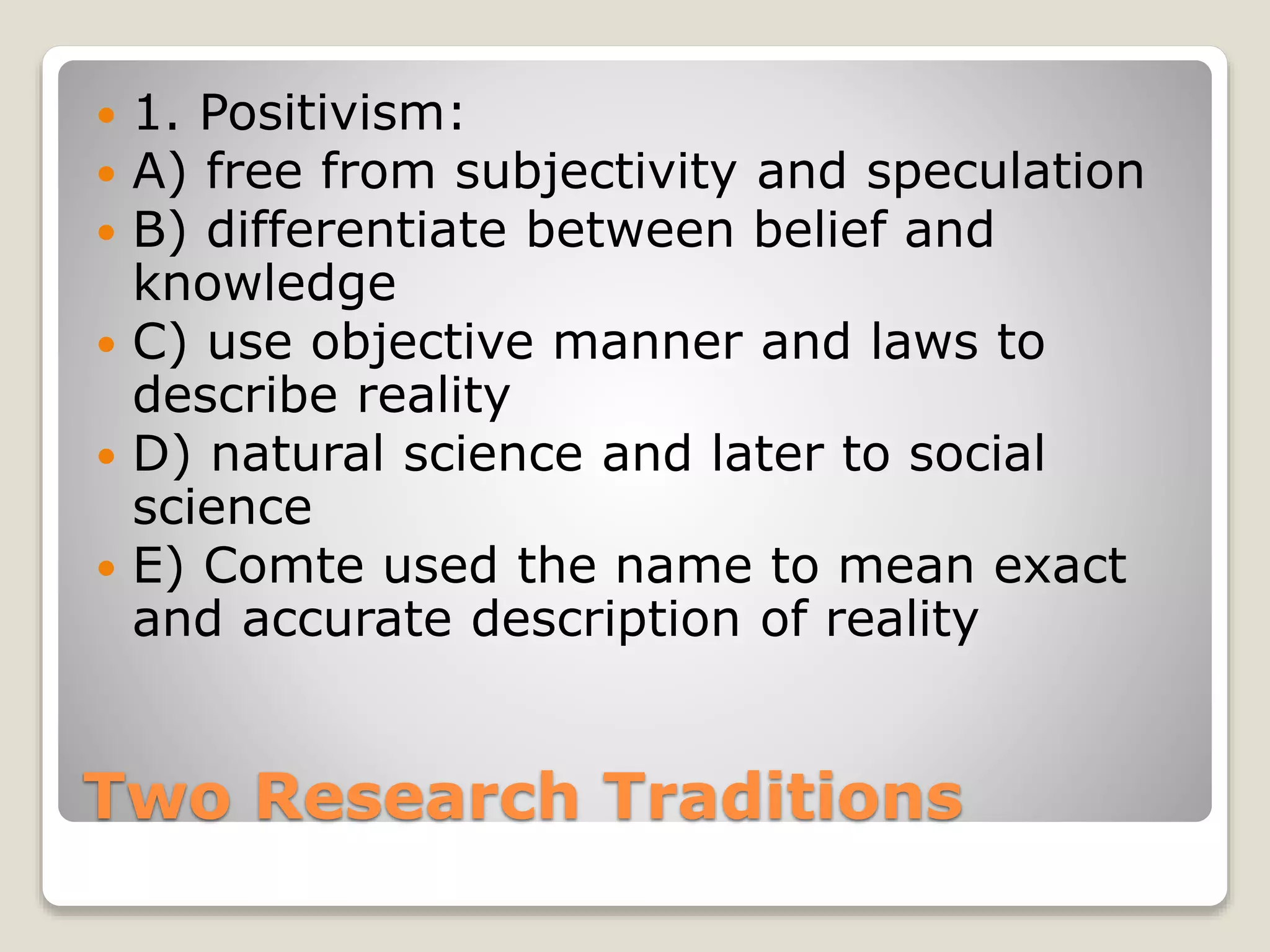 Two Research Traditions
 1. Positivism:
 A) free from subjectivity and speculation
 B) differentiate between belief and
knowledge
 C) use objective manner and laws to
describe reality
 D) natural science and later to social
science
 E) Comte used the name to mean exact
and accurate description of reality
 
