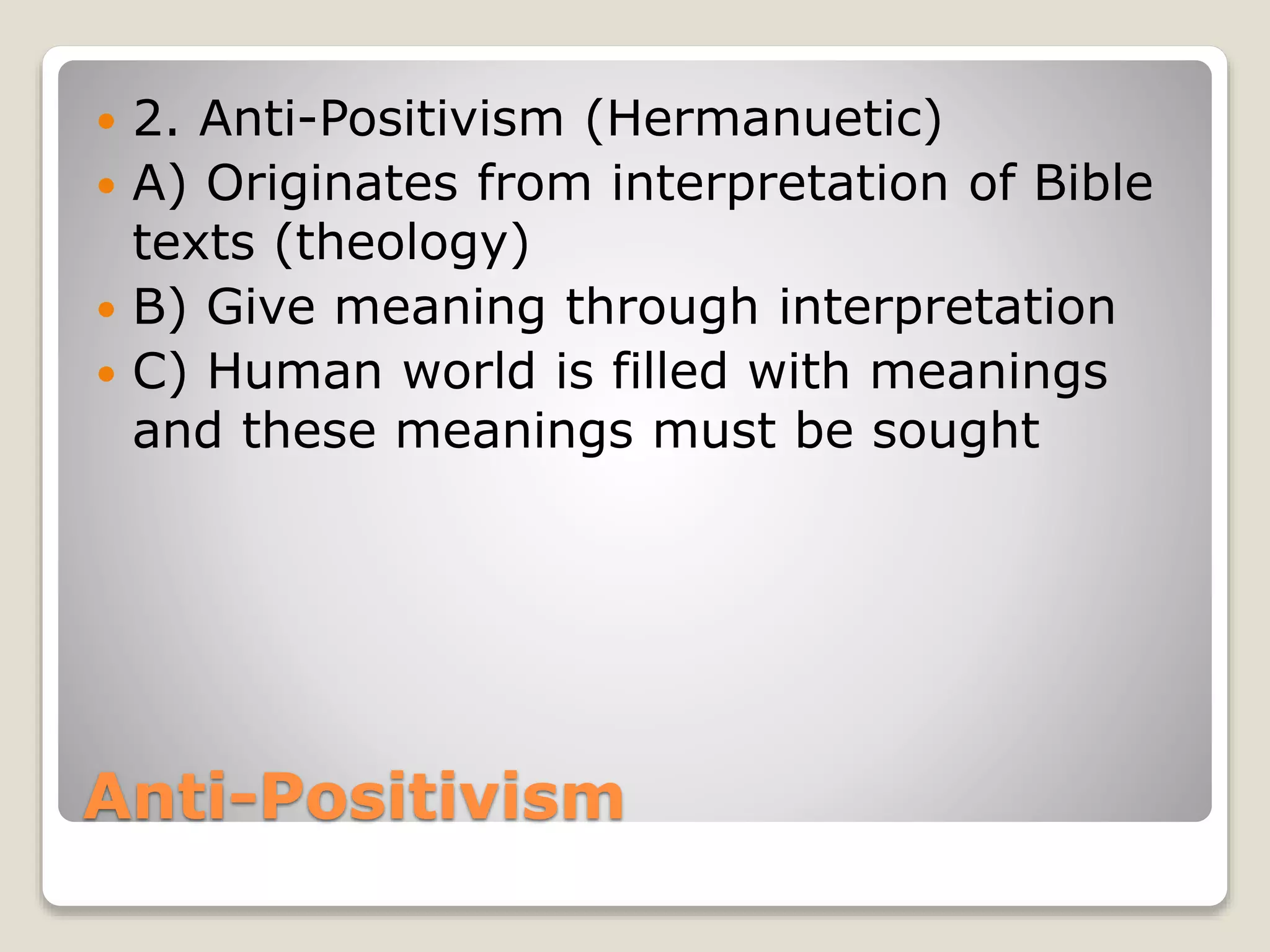 Anti-Positivism
 2. Anti-Positivism (Hermanuetic)
 A) Originates from interpretation of Bible
texts (theology)
 B) Give meaning through interpretation
 C) Human world is filled with meanings
and these meanings must be sought
 
