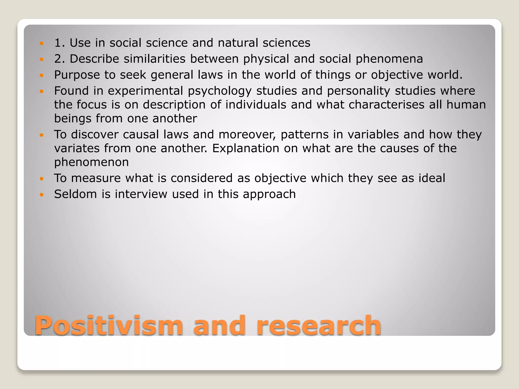 Positivism and research
 1. Use in social science and natural sciences
 2. Describe similarities between physical and social phenomena
 Purpose to seek general laws in the world of things or objective world.
 Found in experimental psychology studies and personality studies where
the focus is on description of individuals and what characterises all human
beings from one another
 To discover causal laws and moreover, patterns in variables and how they
variates from one another. Explanation on what are the causes of the
phenomenon
 To measure what is considered as objective which they see as ideal
 Seldom is interview used in this approach
 