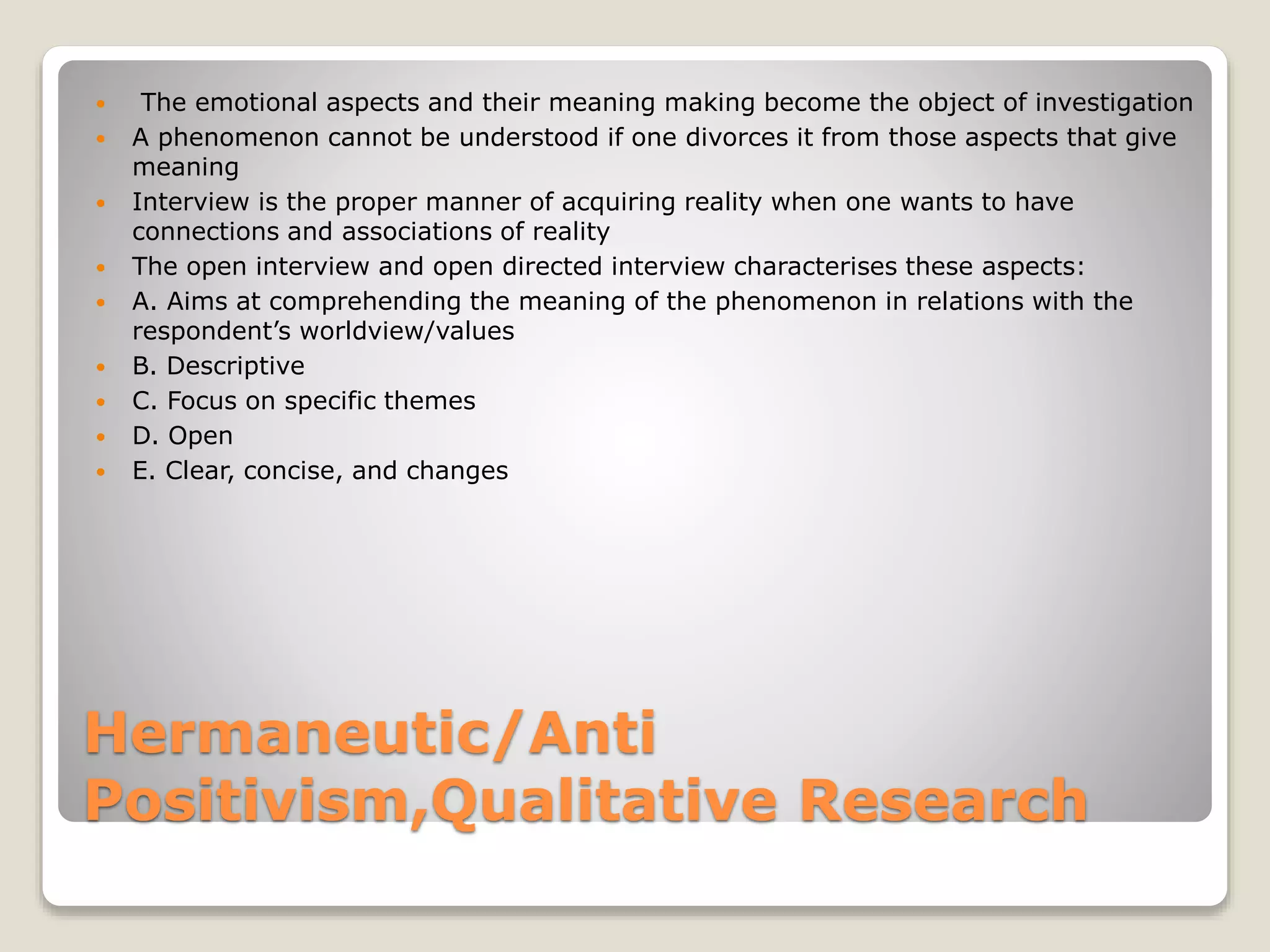 Hermaneutic/Anti
Positivism,Qualitative Research
 The emotional aspects and their meaning making become the object of investigation
 A phenomenon cannot be understood if one divorces it from those aspects that give
meaning
 Interview is the proper manner of acquiring reality when one wants to have
connections and associations of reality
 The open interview and open directed interview characterises these aspects:
 A. Aims at comprehending the meaning of the phenomenon in relations with the
respondent’s worldview/values
 B. Descriptive
 C. Focus on specific themes
 D. Open
 E. Clear, concise, and changes
 