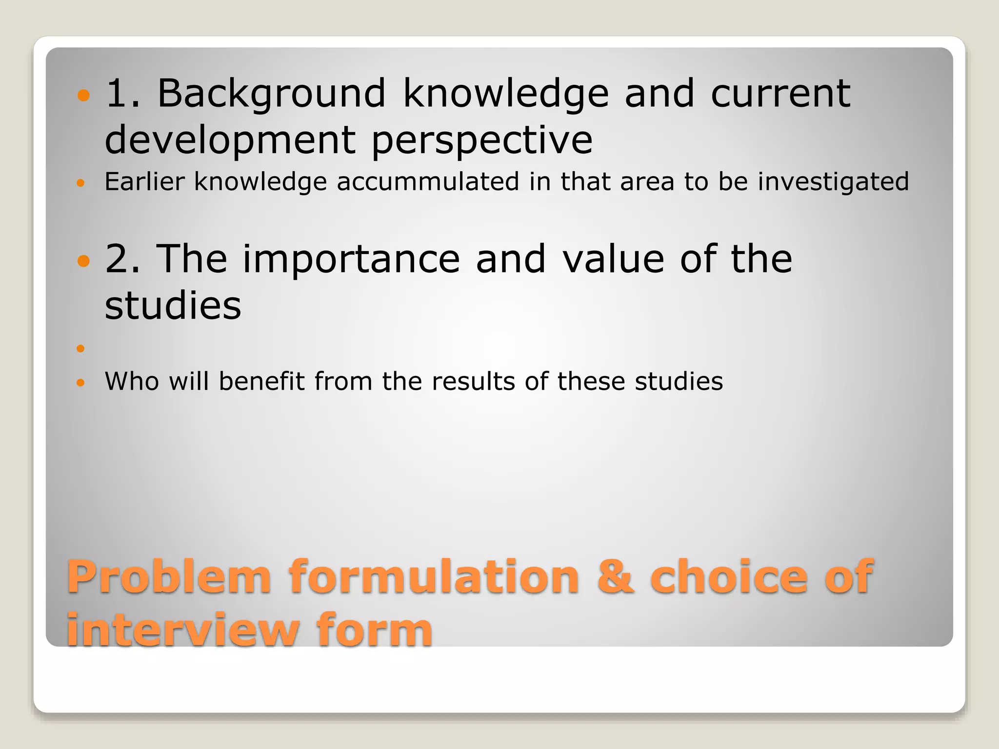 Problem formulation & choice of
interview form
 1. Background knowledge and current
development perspective
 Earlier knowledge accummulated in that area to be investigated
 2. The importance and value of the
studies

 Who will benefit from the results of these studies
 