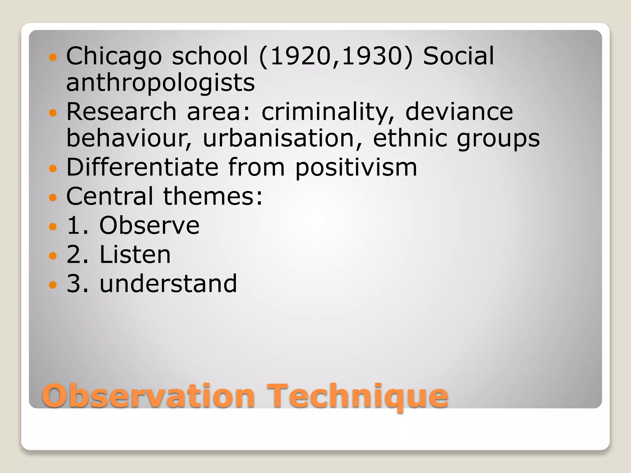 Observation Technique
 Chicago school (1920,1930) Social
anthropologists
 Research area: criminality, deviance
behaviour, urbanisation, ethnic groups
 Differentiate from positivism
 Central themes:
 1. Observe
 2. Listen
 3. understand
 