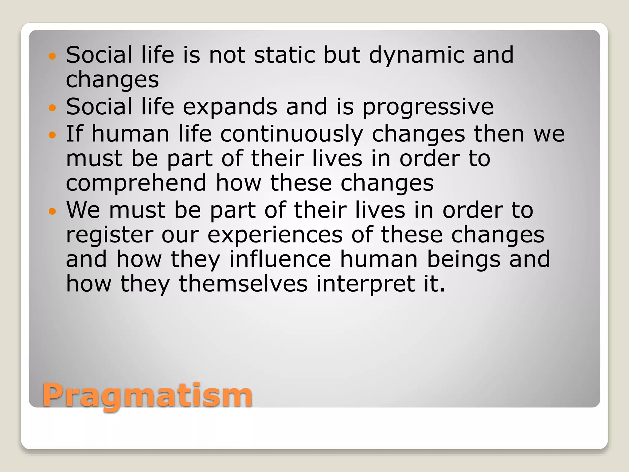 Pragmatism
 Social life is not static but dynamic and
changes
 Social life expands and is progressive
 If human life continuously changes then we
must be part of their lives in order to
comprehend how these changes
 We must be part of their lives in order to
register our experiences of these changes
and how they influence human beings and
how they themselves interpret it.
 