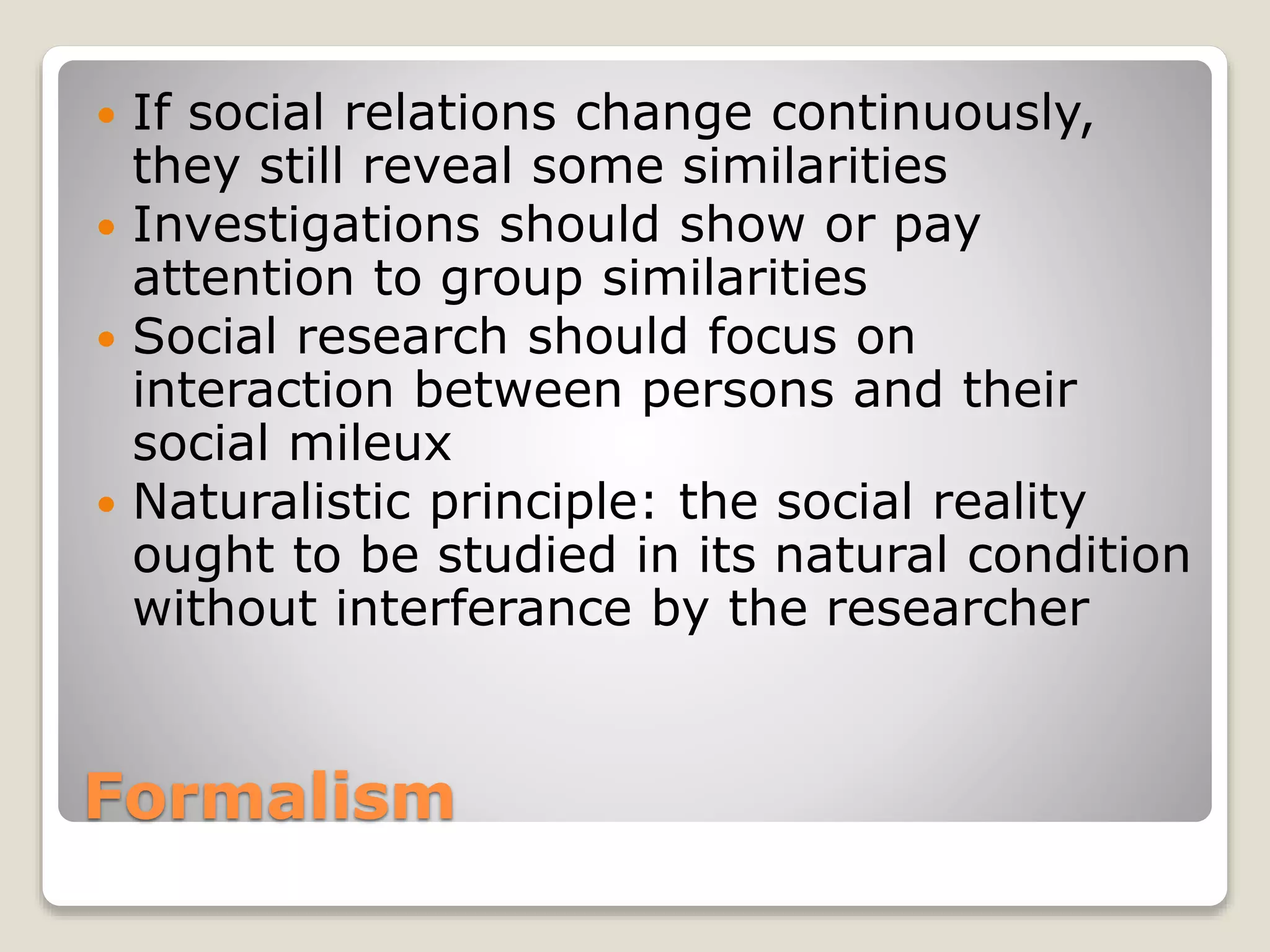 Formalism
 If social relations change continuously,
they still reveal some similarities
 Investigations should show or pay
attention to group similarities
 Social research should focus on
interaction between persons and their
social mileux
 Naturalistic principle: the social reality
ought to be studied in its natural condition
without interferance by the researcher
 