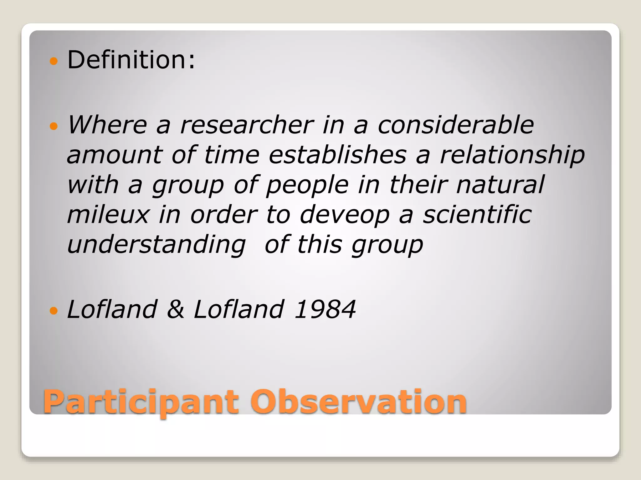 Participant Observation
 Definition:
 Where a researcher in a considerable
amount of time establishes a relationship
with a group of people in their natural
mileux in order to deveop a scientific
understanding of this group
 Lofland & Lofland 1984
 