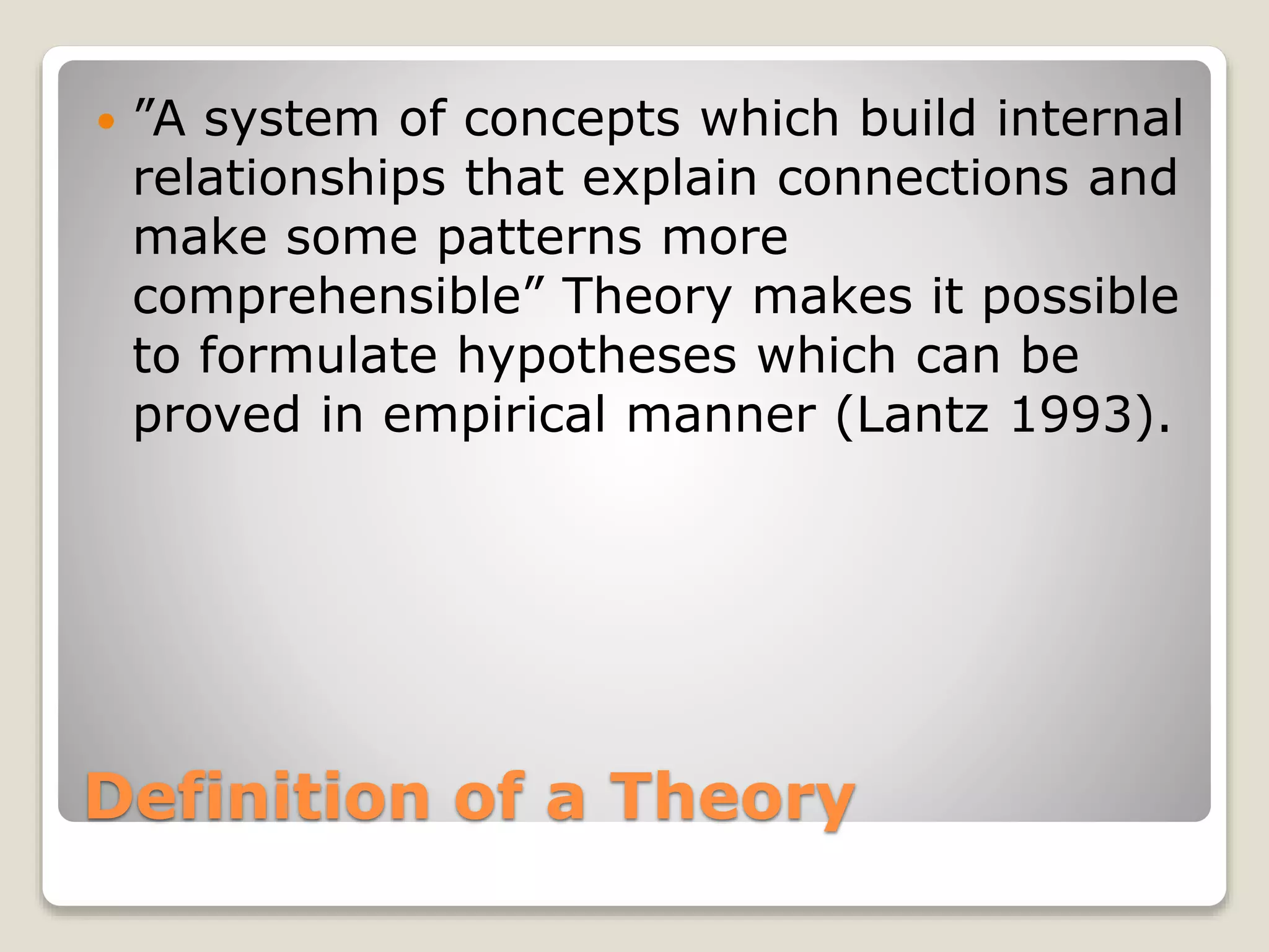 Definition of a Theory
 ”A system of concepts which build internal
relationships that explain connections and
make some patterns more
comprehensible” Theory makes it possible
to formulate hypotheses which can be
proved in empirical manner (Lantz 1993).
 