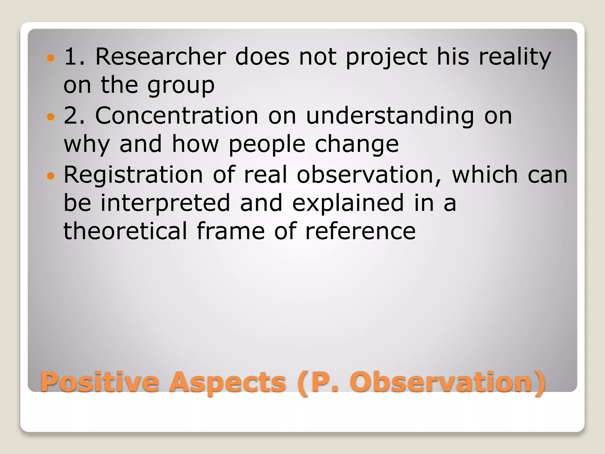 Positive Aspects (P. Observation)
 1. Researcher does not project his reality
on the group
 2. Concentration on understanding on
why and how people change
 Registration of real observation, which can
be interpreted and explained in a
theoretical frame of reference
 