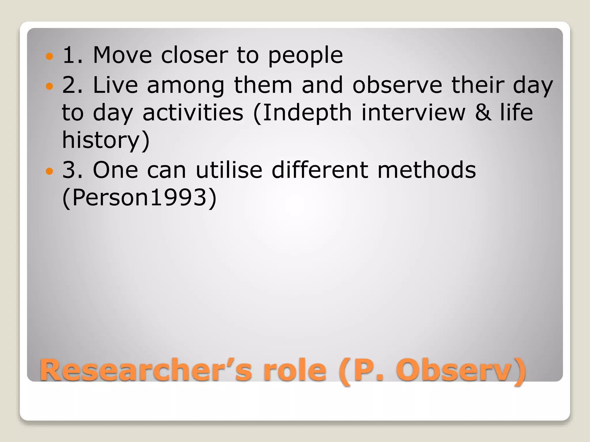Researcher’s role (P. Observ)
 1. Move closer to people
 2. Live among them and observe their day
to day activities (Indepth interview & life
history)
 3. One can utilise different methods
(Person1993)
 