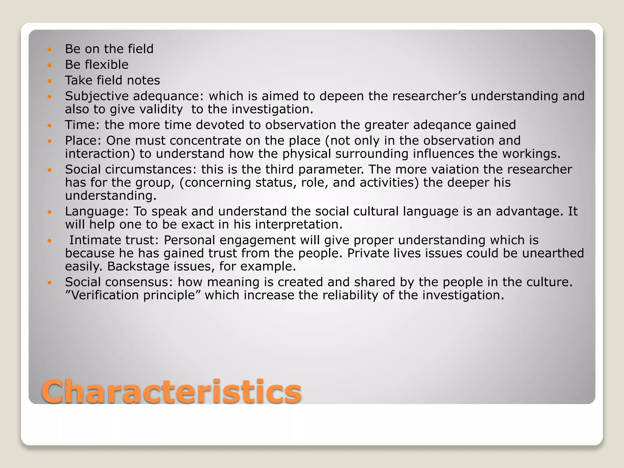Characteristics
 Be on the field
 Be flexible
 Take field notes
 Subjective adequance: which is aimed to depeen the researcher’s understanding and
also to give validity to the investigation.
 Time: the more time devoted to observation the greater adeqance gained
 Place: One must concentrate on the place (not only in the observation and
interaction) to understand how the physical surrounding influences the workings.
 Social circumstances: this is the third parameter. The more vaiation the researcher
has for the group, (concerning status, role, and activities) the deeper his
understanding.
 Language: To speak and understand the social cultural language is an advantage. It
will help one to be exact in his interpretation.
 Intimate trust: Personal engagement will give proper understanding which is
because he has gained trust from the people. Private lives issues could be unearthed
easily. Backstage issues, for example.
 Social consensus: how meaning is created and shared by the people in the culture.
”Verification principle” which increase the reliability of the investigation.
 