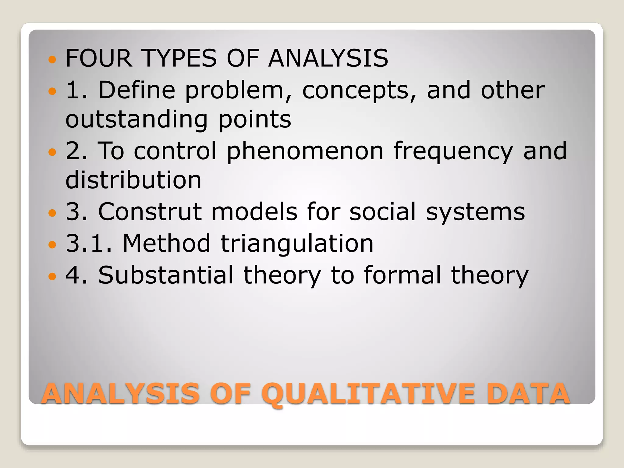 ANALYSIS OF QUALITATIVE DATA
 FOUR TYPES OF ANALYSIS
 1. Define problem, concepts, and other
outstanding points
 2. To control phenomenon frequency and
distribution
 3. Construt models for social systems
 3.1. Method triangulation
 4. Substantial theory to formal theory
 