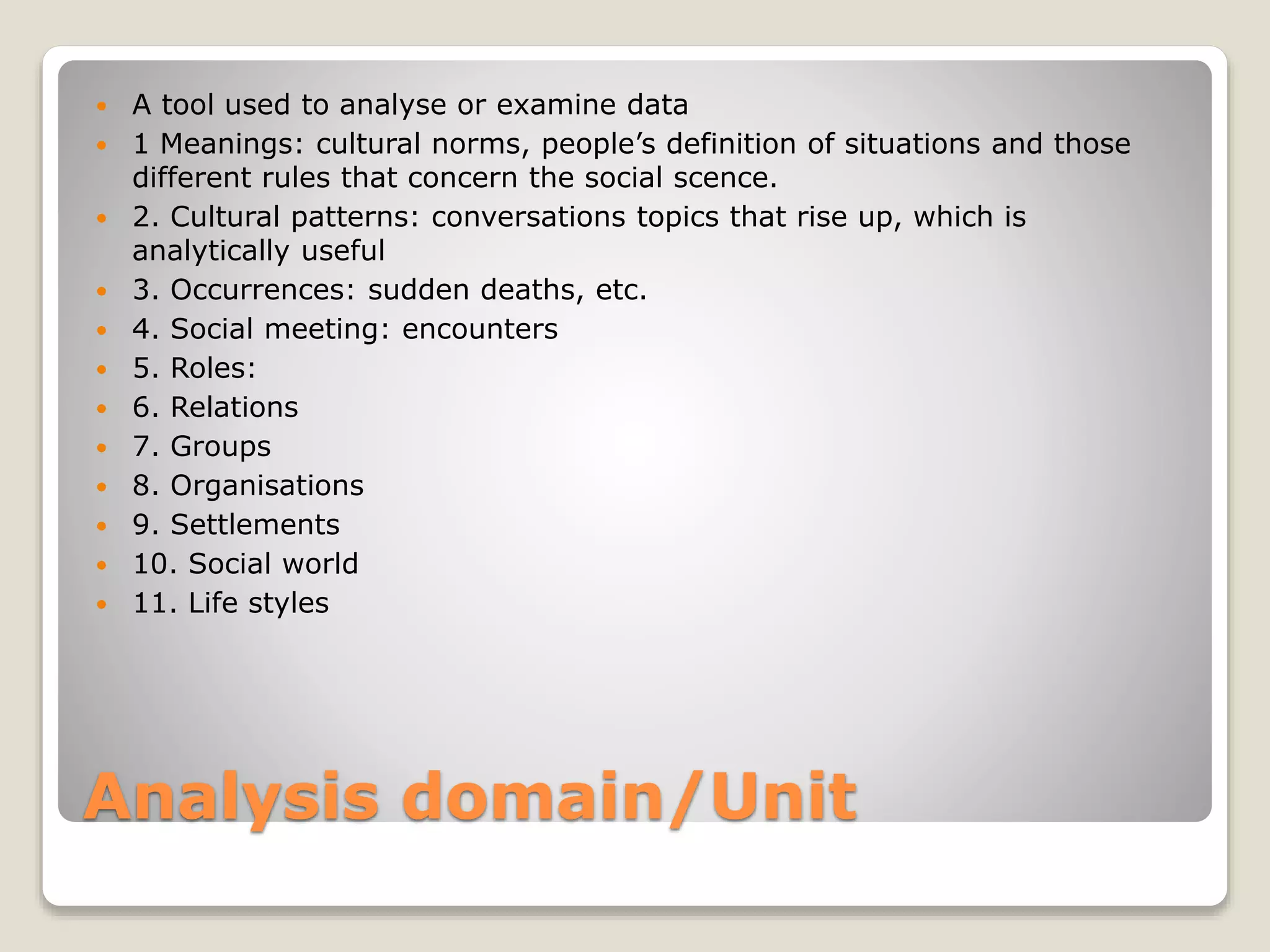 Analysis domain/Unit
 A tool used to analyse or examine data
 1 Meanings: cultural norms, people’s definition of situations and those
different rules that concern the social scence.
 2. Cultural patterns: conversations topics that rise up, which is
analytically useful
 3. Occurrences: sudden deaths, etc.
 4. Social meeting: encounters
 5. Roles:
 6. Relations
 7. Groups
 8. Organisations
 9. Settlements
 10. Social world
 11. Life styles
 