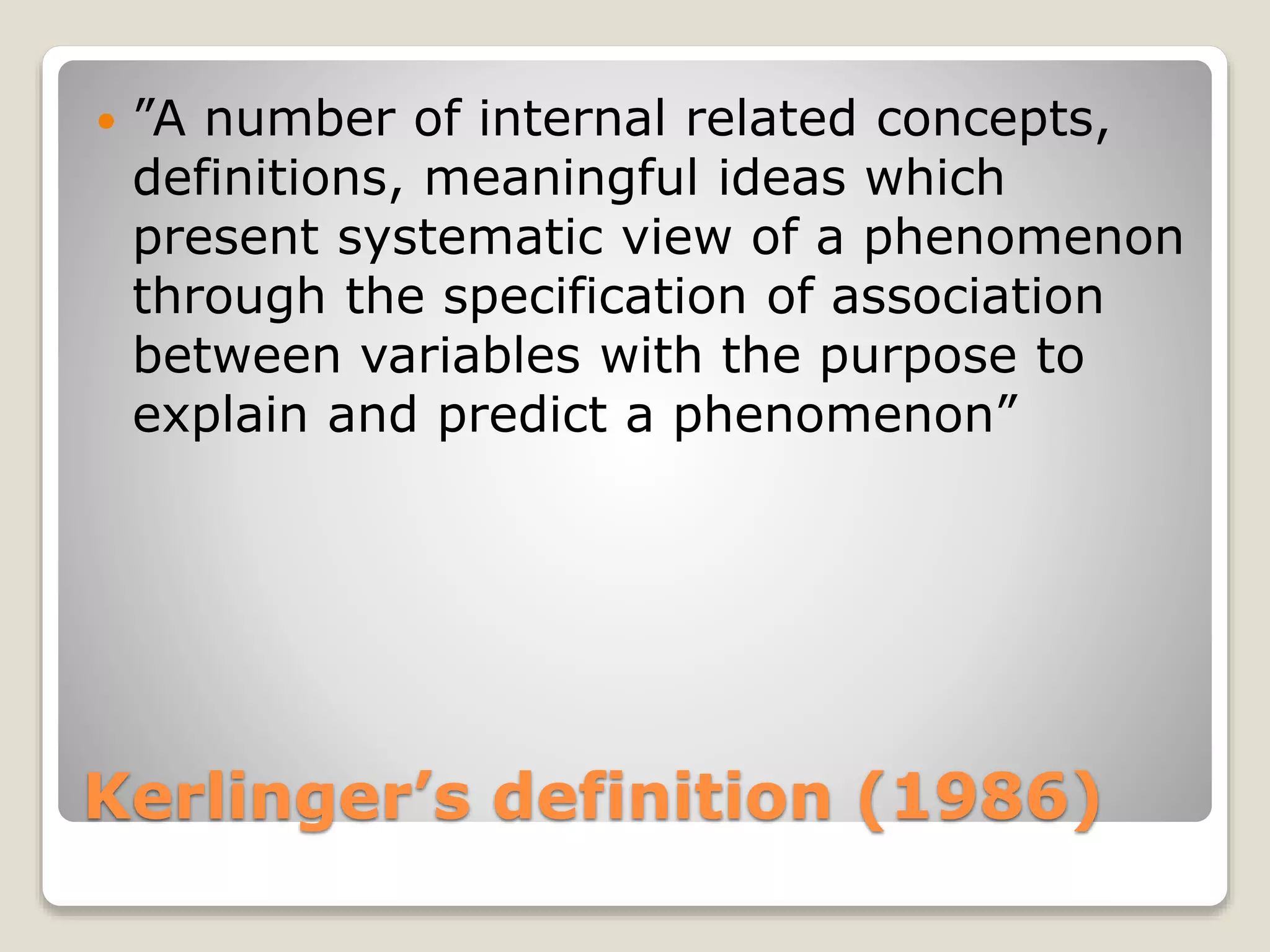 Kerlinger’s definition (1986)
 ”A number of internal related concepts,
definitions, meaningful ideas which
present systematic view of a phenomenon
through the specification of association
between variables with the purpose to
explain and predict a phenomenon”
 