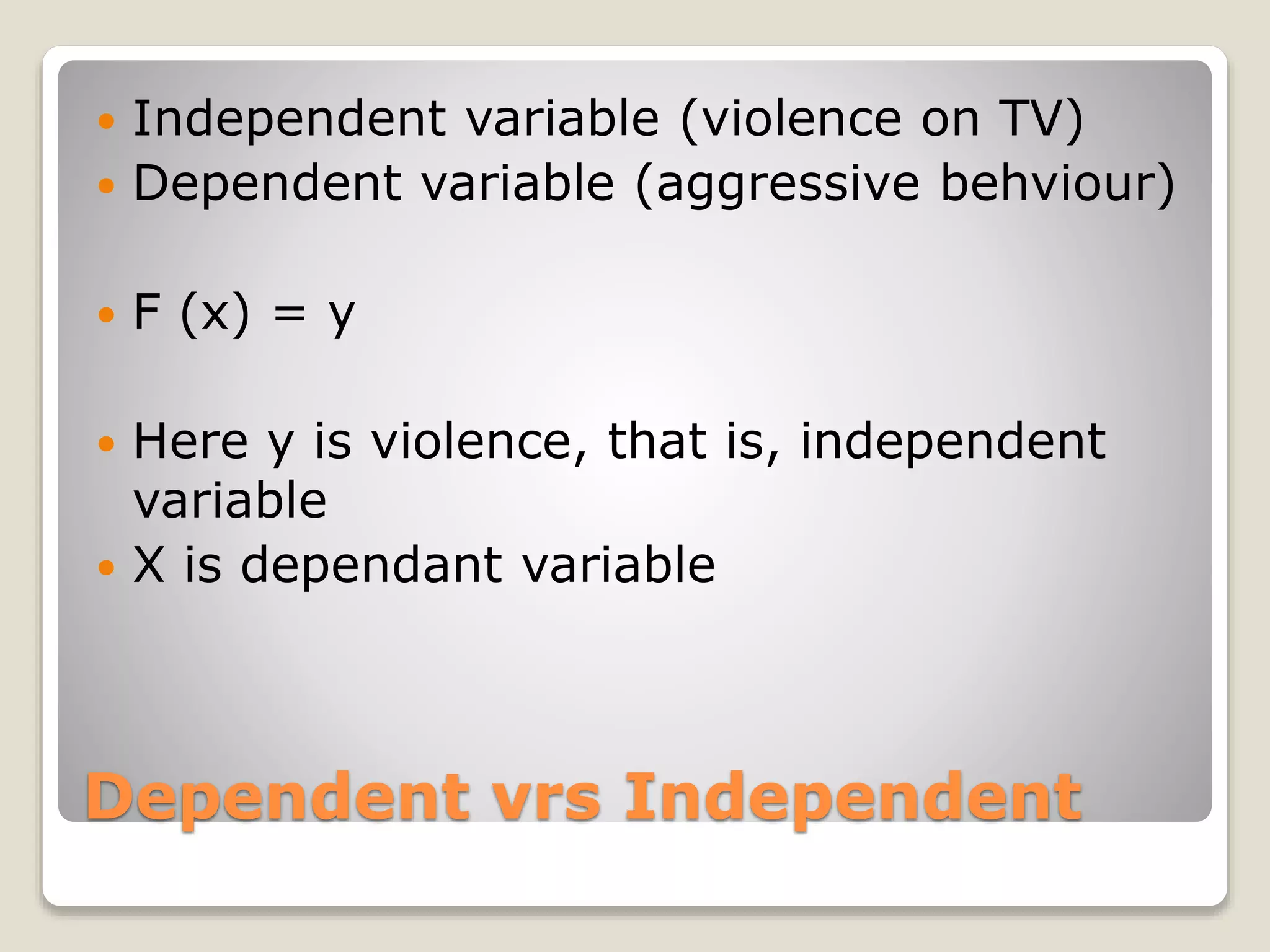 Dependent vrs Independent
 Independent variable (violence on TV)
 Dependent variable (aggressive behviour)
 F (x) = y
 Here y is violence, that is, independent
variable
 X is dependant variable
 