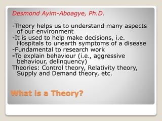 What is a Theory?
Desmond Ayim-Aboagye, Ph.D.
-Theory helps us to understand many aspects
of our environment
-It is used to help make decisions, i.e.
Hospitals to unearth symptoms of a disease
-Fundamental to research work
-To explain behaviour (i.e., aggressive
behaviour, delinquency)
Theories: Control theory, Relativity theory,
Supply and Demand theory, etc.
 