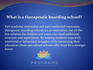 What is a therapeutic boarding school?
Part academic institution and part residential treatment,
therapeutic boarding schools are an innovative, out-of-the-
box solution for children and teens who need additional
structure and supervision. By helping students cope with
emotional or behavioral struggles while continuing their
education, these specialized schools offer hope for a stronger
future.
 
