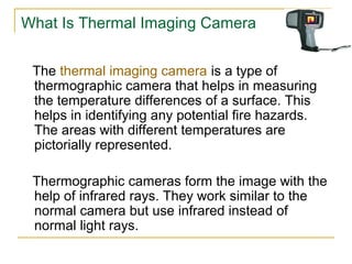 What Is Thermal Imaging Camera
The thermal imaging camera is a type of
thermographic camera that helps in measuring
the temperature differences of a surface. This
helps in identifying any potential fire hazards.
The areas with different temperatures are
pictorially represented.
Thermographic cameras form the image with the
help of infrared rays. They work similar to the
normal camera but use infrared instead of
normal light rays.
 