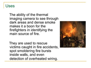 Uses
The ability of the thermal
imaging camera to see through
dark areas and dense smoke
makes it a boon for the
firefighters in identifying the
main source of fire.
They are used to rescue
victims caught in fire accidents,
spot smoldering fire bursts
inside walls, and even
detection of overheated wiring.
 