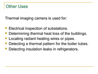 Other Uses
Thermal imaging camera is used for:
 Electrical inspection of substations.
 Determining thermal heat loss of the buildings.
 Locating radiant heating wires or pipes.
 Detecting a thermal pattern for the boiler tubes.
 Detecting insulation leaks in refrigerators.
 