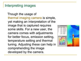 Interpreting images
Though the usage of
thermal imaging camera is simple,
yet making an interpretation of the
image that is captured requires
some skills. For a new user, the
camera comes with adjustments
for better focus, emission setting,
temperature setting and thermal
tuning. Adjusting these can help in
comprehending the image
developed by the camera.
 