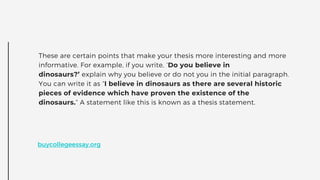 These are certain points that make your thesis more interesting and more
informative. For example, if you write, ‘Do you believe in
dinosaurs?’ explain why you believe or do not you in the initial paragraph.
You can write it as “I believe in dinosaurs as there are several historic
pieces of evidence which have proven the existence of the
dinosaurs.” A statement like this is known as a thesis statement.
buycollegeessay.org
 