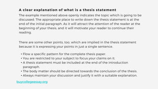 The example mentioned above openly indicates the topic which is going to be
discussed. The appropriate place to write down the thesis statement is at the
end of the initial paragraph. As it will attract the attention of the reader at the
beginning of your thesis, and it will motivate your reader to continue their
reading.
A clear explanation of what is a thesis statement
There are some other points, too, which are implied in the thesis statement
because it is expressing your points in just a single sentence.
• Flow a specific pattern for the complete thesis paper.
• You are restricted to your subject to focus your claims on it.
• A thesis statement must be included at the end of the introduction
paragraph.
• The body matter should be directed towards the conclusion of the thesis.
• Always maintain your discussion and justify it with a suitable explanation.
buycollegeessay.org
 