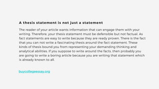 The reader of your article wants information that can engage them with your
writing. Therefore, your thesis statement must be defensible but not factual. As
fact statements are easy to write because they are ready proven. There is the fact
that you can not write a fascinating thesis around the fact statement. These
kinds of thesis bound you from representing your demanding thinking and
analytical abilities. If you suppose to write around the facts, then probably you
are going to write a boring article because you are writing that statement which
is already known to all.
A thesis statement is not just a statement
buycollegeessay.org
 