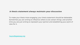 To make your thesis more engaging, your thesis statement should be debatable.
Sometimes you are writing to influence others to do certain things, and another
time you are just writing to represent your opinion and establishing your point of
view for it.
A thesis statement always maintain your discussion
buycollegeessay.org
 