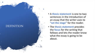 DEFINITION
• A thesis statement is one to two
sentences in the introduction of
an essay that the writer uses to
“set the stage” for the reader.
• The thesis statement provides
the focus for the writing that
follows and lets the reader know
what the essay is going to be
about.
 