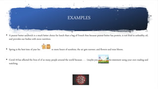 EXAMPLES
• A peanut butter sandwich is a much better choice for lunch than a bag of French fries because peanut butter has protein, is not fried in unhealthy oil,
and provides our bodies with more nutrition.
• Spring is the best time of year because there are more hours of sunshine, the air gets warmer, and flowers and trees bloom.
• Covid-19 has affected the lives of of so many people around the world because . . . (maybe you can finish this statement using your own reading and
watching.
 