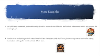 More Examples
• The United States has a terrible problem with obesity because US citizens eat tons of fast food, don’t exercise, and sometimes need to take medicines that
cause weight gain.
• Teachers are the most amazing humans in the world because they cultivate the minds of our future generation, they dedicate themselves to helping
students learn, and they often provide cookies in difficult times.
 