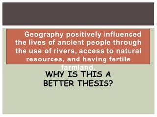 Geography positively influenced
the lives of ancient people through
the use of rivers, access to natural
resources, and having fertile
farmland.
WHY IS THIS A
BETTER THESIS?
 