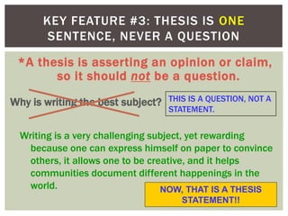 *A thesis is asserting an opinion or claim,
so it should not be a question.
KEY FEATURE #3: THESIS IS ONE
SENTENCE, NEVER A QUESTION
Why is writing the best subject?
Writing is a very challenging subject, yet rewarding
because one can express himself on paper to convince
others, it allows one to be creative, and it helps
communities document different happenings in the
world.
THIS IS A QUESTION, NOT A
STATEMENT.
NOW, THAT IS A THESIS
STATEMENT!!
 