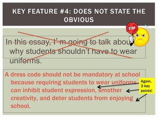 KEY FEATURE #4: DOES NOT STATE THE
OBVIOUS
In this essay, I’m going to talk about
why students shouldn’t have to wear
uniforms.
A dress code should not be mandatory at school
because requiring students to wear uniforms
can inhibit student expression, smother
creativity, and deter students from enjoying
school.
Again,
3 key
points!
 