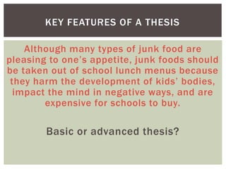 Although many types of junk food are
pleasing to one’s appetite, junk foods should
be taken out of school lunch menus because
they harm the development of kids’ bodies,
impact the mind in negative ways, and are
expensive for schools to buy.
Basic or advanced thesis?
KEY FEATURES OF A THESIS
 