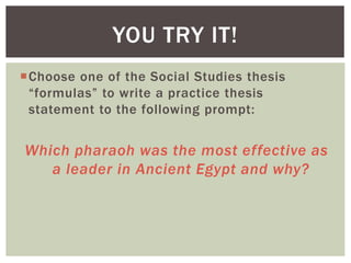 Choose one of the Social Studies thesis
“formulas” to write a practice thesis
statement to the following prompt:
Which pharaoh was the most effective as
a leader in Ancient Egypt and why?
YOU TRY IT!
 