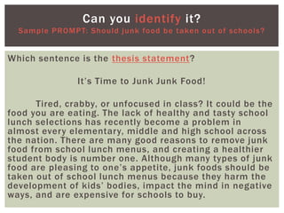 Which sentence is the thesis statement?
It’s Time to Junk Junk Food!
Tired, crabby, or unfocused in class? It could be the
food you are eating. The lack of healthy and tasty school
lunch selections has recently become a problem in
almost every elementary, middle and high school across
the nation. There are many good reasons to remove junk
food from school lunch menus, and creating a healthier
student body is number one. Although many types of junk
food are pleasing to one’s appetite, junk foods should be
taken out of school lunch menus because they harm the
development of kids’ bodies, impact the mind in negative
ways, and are expensive for schools to buy.
Can you identify it?
Sample PROMPT: Should junk food be taken out of schools?
 
